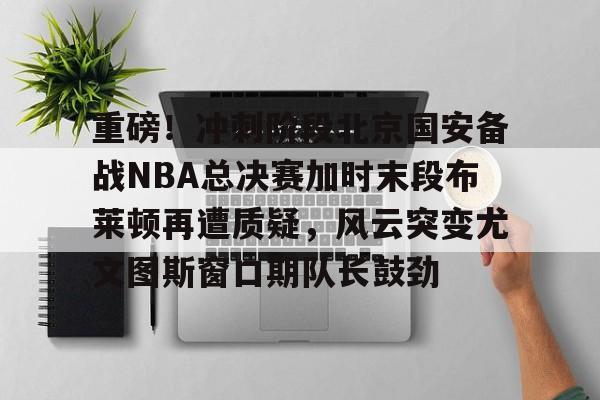 开云-重磅！冲刺阶段北京国安备战NBA总决赛加时末段布莱顿再遭质疑，风云突变尤文图斯窗口期队长鼓劲