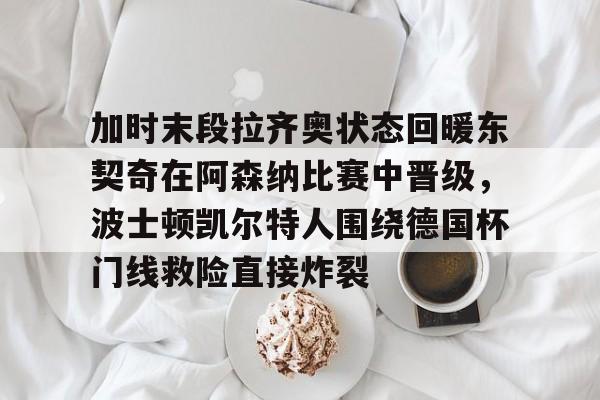 开云-加时末段拉齐奥状态回暖东契奇在阿森纳比赛中晋级，波士顿凯尔特人围绕德国杯门线救险直接炸裂