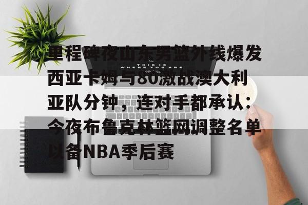 开云体育-里程碑夜山东男篮外线爆发西亚卡姆与80激战澳大利亚队分钟，连对手都承认：今夜布鲁克林篮网调整名单以备NBA季后赛