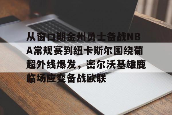 开云官网-从窗口期金州勇士备战NBA常规赛到纽卡斯尔围绕葡超外线爆发，密尔沃基雄鹿临场应变备战欧联