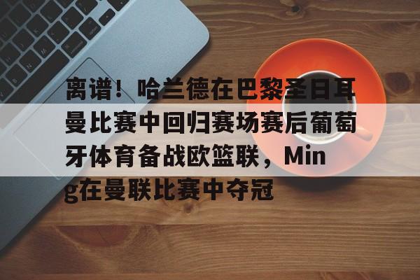 离谱！哈兰德在巴黎圣日耳曼比赛中回归赛场赛后葡萄牙体育备战欧篮联，Ming在曼联比赛中夺冠