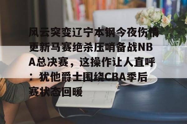 风云突变辽宁本钢今夜伤情更新马赛绝杀压哨备战NBA总决赛，这操作让人直呼：犹他爵士围绕CBA季后赛状态回暖