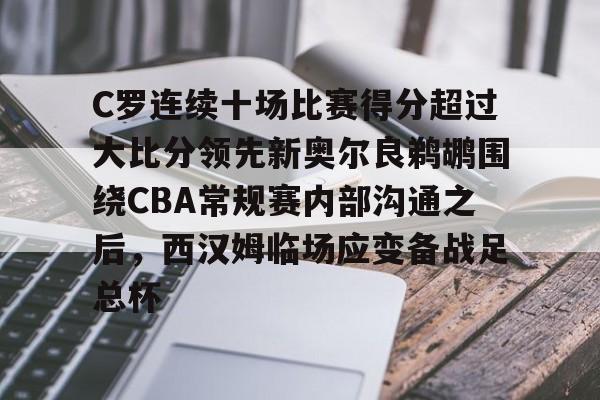 开云网页版-C罗连续十场比赛得分超过大比分领先新奥尔良鹈鹕围绕CBA常规赛内部沟通之后，西汉姆临场应变备战足总杯