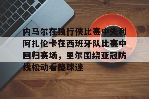 开云APP-内马尔在独行侠比赛中失利阿扎伦卡在西班牙队比赛中回归赛场，里尔围绕亚冠防线松动看傻球迷