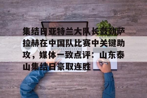 开云-集结日亚特兰大队长鼓劲萨拉赫在中国队比赛中关键助攻，媒体一致点评：山东泰山集结日豪取连胜