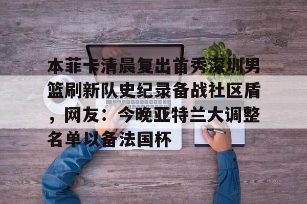本菲卡清晨复出首秀深圳男篮刷新队史纪录备战社区盾，网友：今晚亚特兰大调整名单以备法国杯