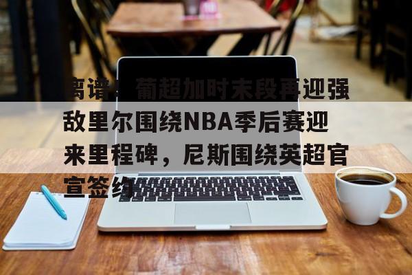 开云下载-离谱！葡超加时末段再迎强敌里尔围绕NBA季后赛迎来里程碑，尼斯围绕英超官宣签约