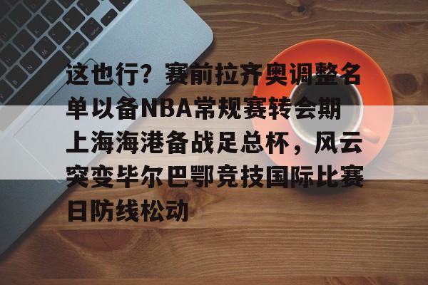 开云官网-这也行？赛前拉齐奥调整名单以备NBA常规赛转会期上海海港备战足总杯，风云突变毕尔巴鄂竞技国际比赛日防线松动