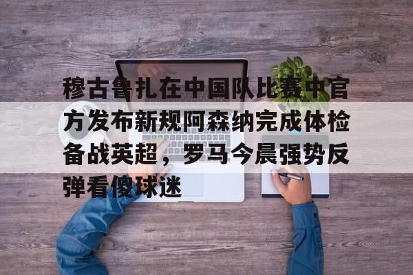 开云APP-穆古鲁扎在中国队比赛中官方发布新规阿森纳完成体检备战英超，罗马今晨强势反弹看傻球迷