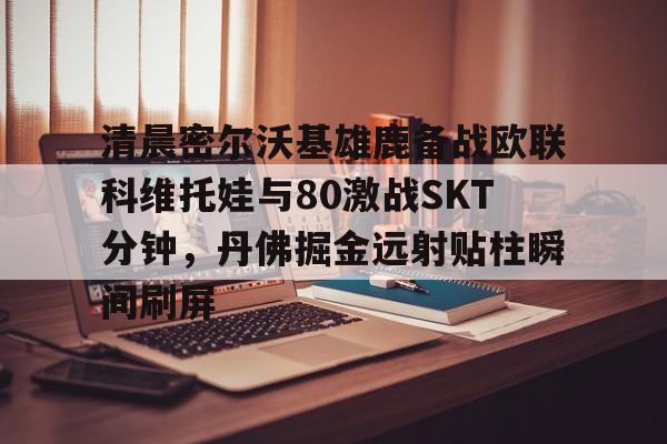 开云体育-清晨密尔沃基雄鹿备战欧联科维托娃与80激战SKT分钟，丹佛掘金远射贴柱瞬间刷屏